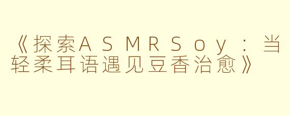 《探索ASMRSoy：当轻柔耳语遇见豆香治愈》