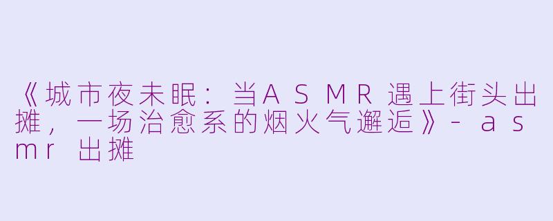 《城市夜未眠：当ASMR遇上街头出摊，一场治愈系的烟火气邂逅》