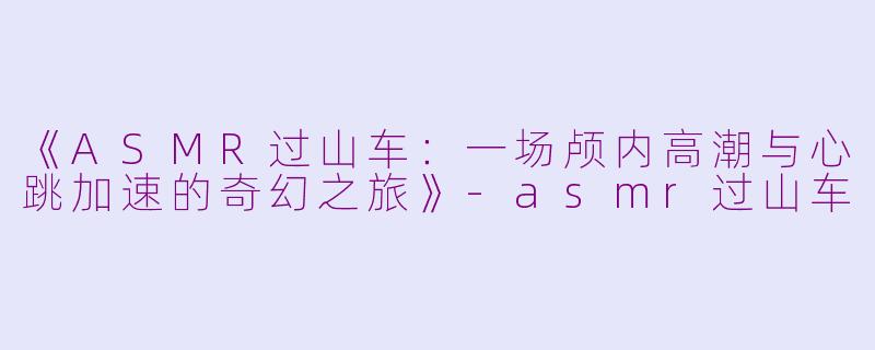 《ASMR过山车：一场颅内高潮与心跳加速的奇幻之旅》-asmr过山车