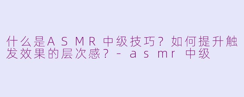 什么是ASMR中级技巧?如何提升触发效果的层次感?