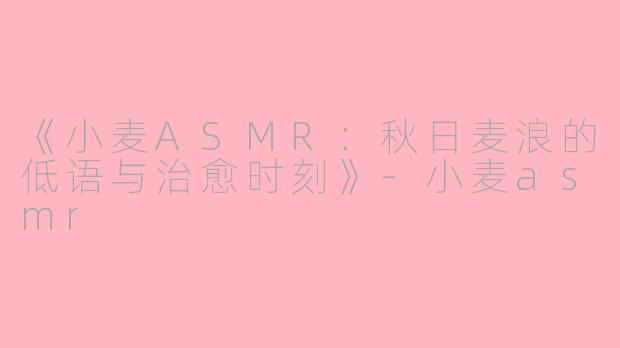 《小麦ASMR：秋日麦浪的低语与治愈时刻》-小麦asmr