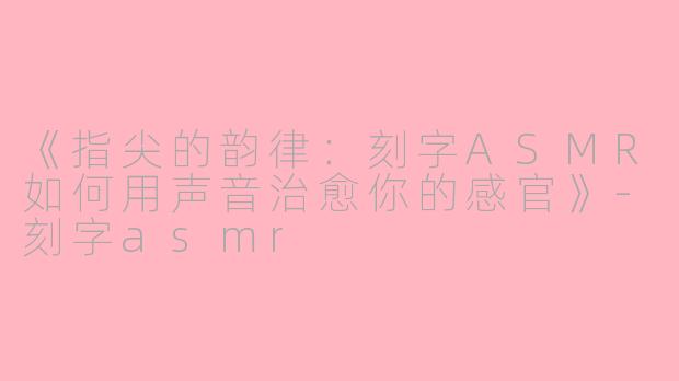 《指尖的韵律：刻字ASMR如何用声音治愈你的感官》-刻字asmr