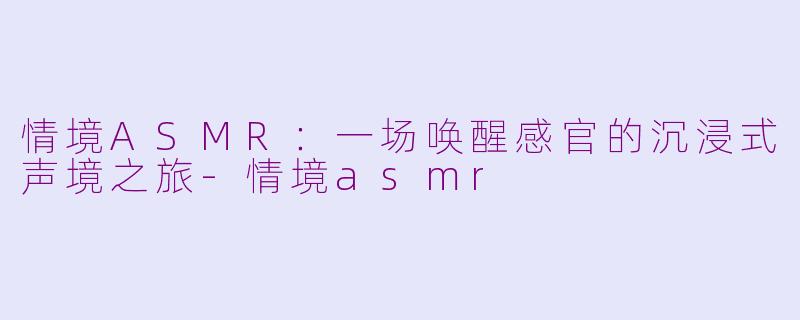 情境ASMR：一场唤醒感官的沉浸式声境之旅-情境asmr