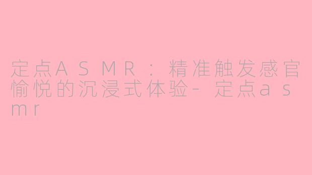 定点ASMR：精准触发感官愉悦的沉浸式体验-定点asmr