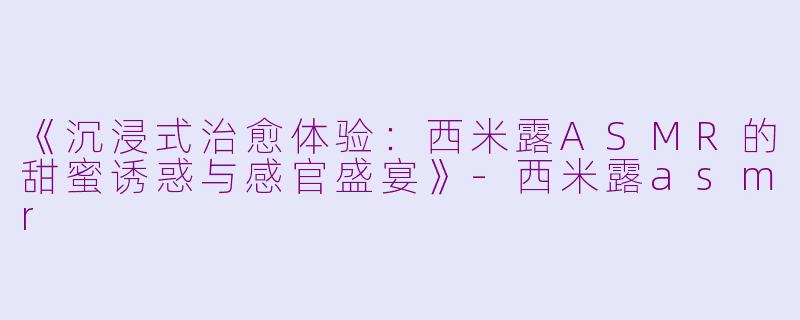 《沉浸式治愈体验：西米露ASMR的甜蜜诱惑与感官盛宴》-西米露asmr