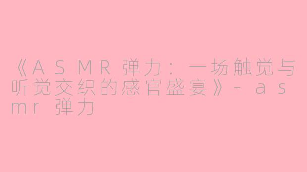 《ASMR弹力：一场触觉与听觉交织的感官盛宴》-asmr弹力