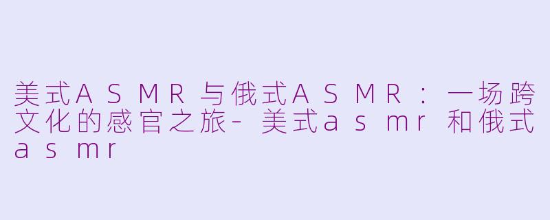 美式ASMR与俄式ASMR：一场跨文化的感官之旅-美式asmr和俄式asmr