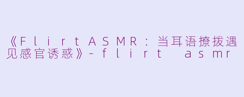 《FlirtASMR：当耳语撩拨遇见感官诱惑》-flirt asmr