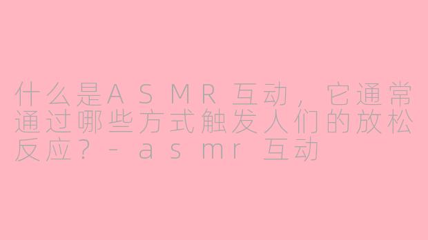 什么是ASMR互动，它通常通过哪些方式触发人们的放松反应？-asmr互动