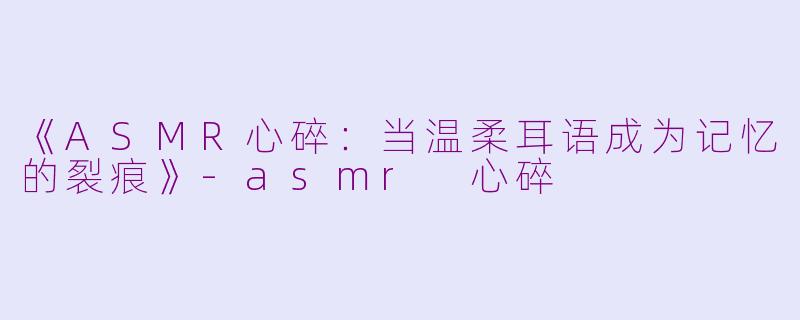 《ASMR心碎：当温柔耳语成为记忆的裂痕》-asmr 心碎