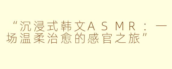“沉浸式韩文ASMR：一场温柔治愈的感官之旅”