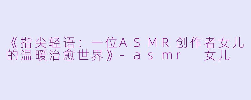 《指尖轻语：一位ASMR创作者女儿的温暖治愈世界》-asmr 女儿
