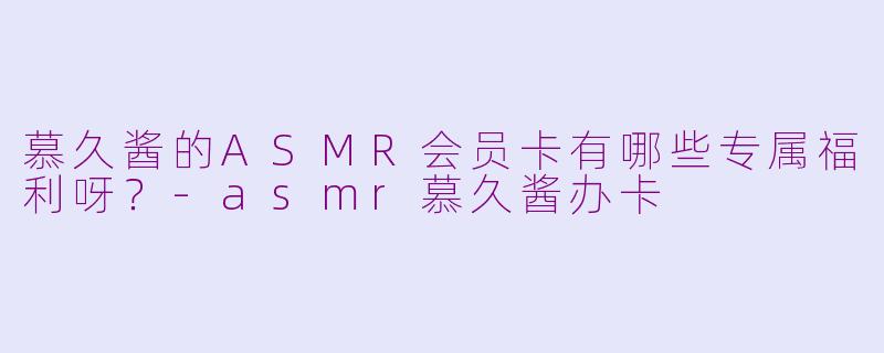 慕久酱的ASMR会员卡有哪些专属福利呀？-asmr慕久酱办卡