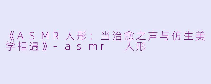 《ASMR人形：当治愈之声与仿生美学相遇》-asmr 人形