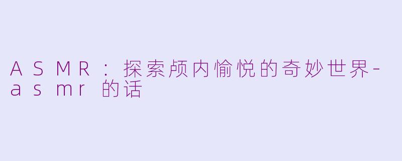 ASMR：探索颅内愉悦的奇妙世界-asmr的话