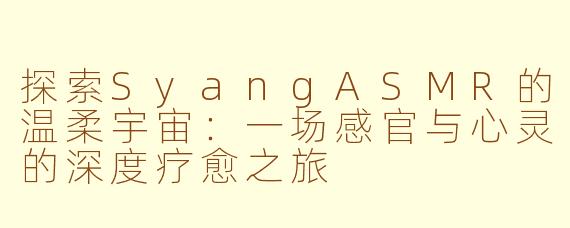 探索SyangASMR的温柔宇宙：一场感官与心灵的深度疗愈之旅