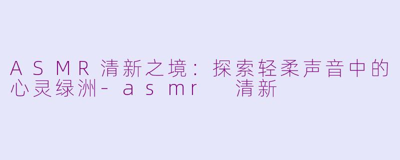 ASMR清新之境：探索轻柔声音中的心灵绿洲-asmr 清新