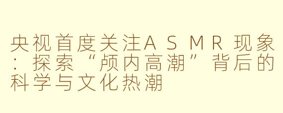 央视首度关注ASMR现象：探索“颅内高潮”背后的科学与文化热潮