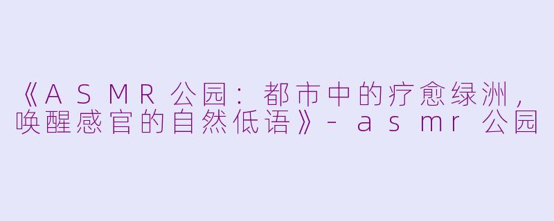 《ASMR公园：都市中的疗愈绿洲，唤醒感官的自然低语》-asmr公园