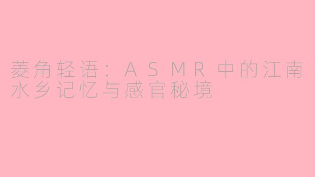 菱角轻语：ASMR中的江南水乡记忆与感官秘境
