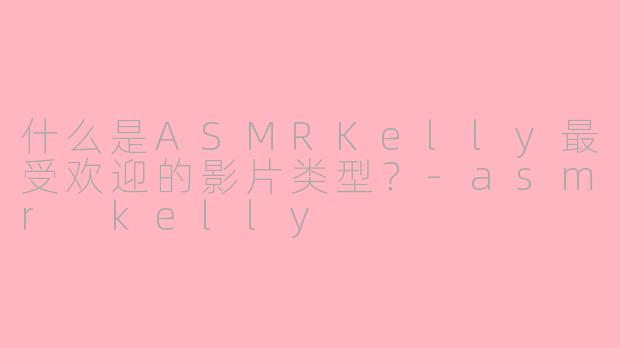 什么是ASMRKelly最受欢迎的影片类型？-asmr kelly