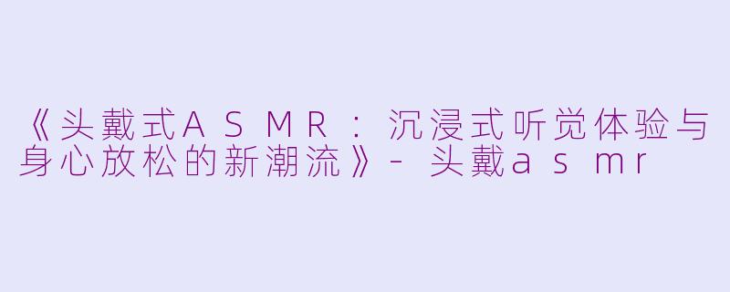 《头戴式ASMR：沉浸式听觉体验与身心放松的新潮流》-头戴asmr
