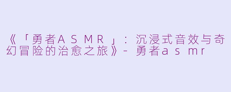 《「勇者ASMR」：沉浸式音效与奇幻冒险的治愈之旅》-勇者asmr