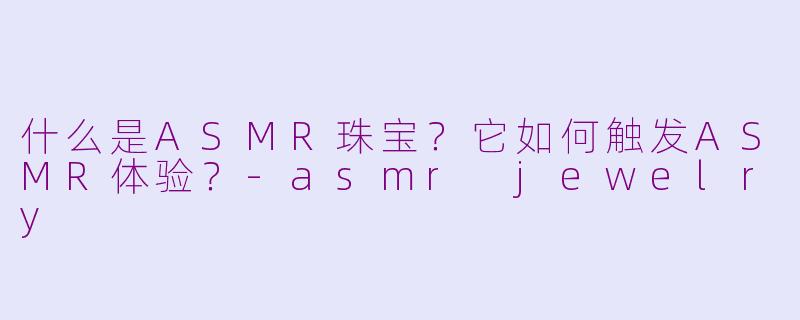 什么是ASMR珠宝？它如何触发ASMR体验？-asmr jewelry