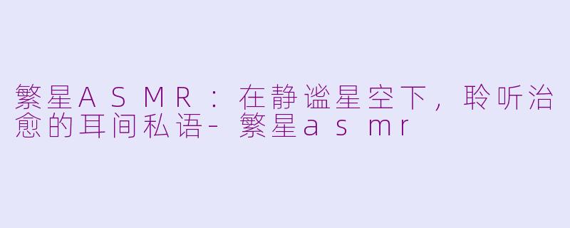 繁星ASMR：在静谧星空下，聆听治愈的耳间私语-繁星asmr