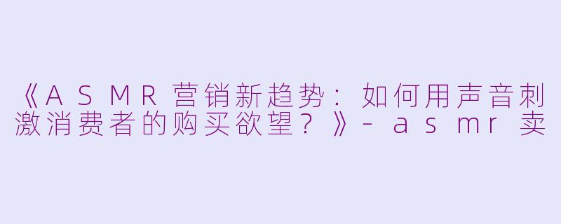 《ASMR营销新趋势：如何用声音刺激消费者的购买欲望？》-asmr卖