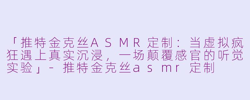 「推特金克丝ASMR定制：当虚拟疯狂遇上真实沉浸，一场颠覆感官的听觉实验」-推特金克丝asmr定制
