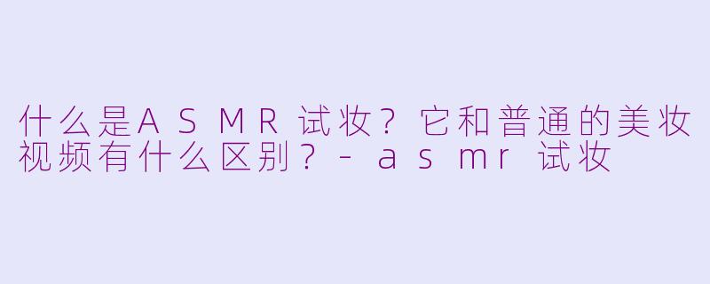 什么是ASMR试妆？它和普通的美妆视频有什么区别？-asmr试妆