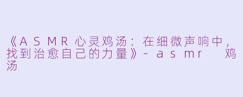 《ASMR心灵鸡汤：在细微声响中，找到治愈自己的力量》-asmr 鸡汤