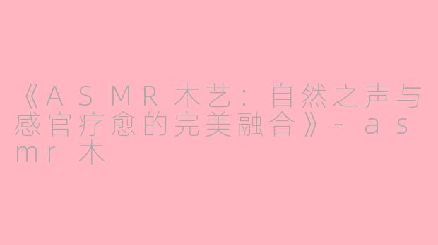 《ASMR木艺：自然之声与感官疗愈的完美融合》-asmr木