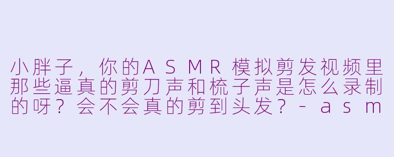 小胖子,你的ASMR模拟剪发视频里那些逼真的剪刀声和梳子声是怎么录制的呀?会不会真的剪到头发?