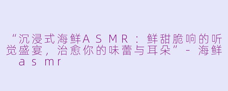 “沉浸式海鲜ASMR：鲜甜脆响的听觉盛宴，治愈你的味蕾与耳朵”-海鲜 asmr