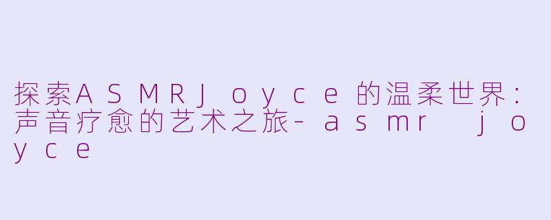 探索ASMRJoyce的温柔世界：声音疗愈的艺术之旅-asmr joyce