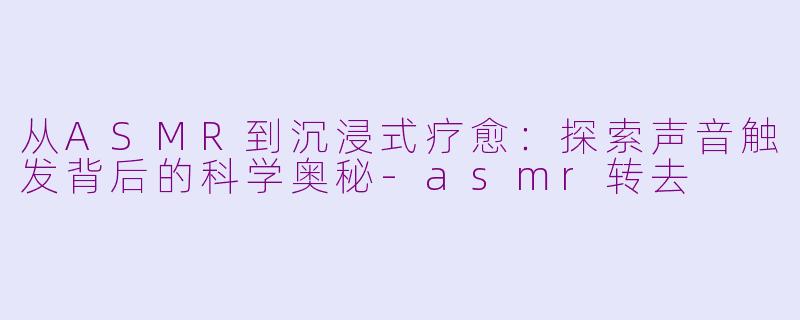 从ASMR到沉浸式疗愈：探索声音触发背后的科学奥秘-asmr转去