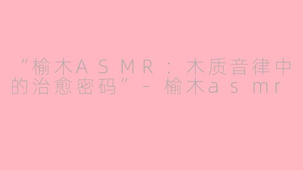 “榆木ASMR：木质音律中的治愈密码”-榆木asmr