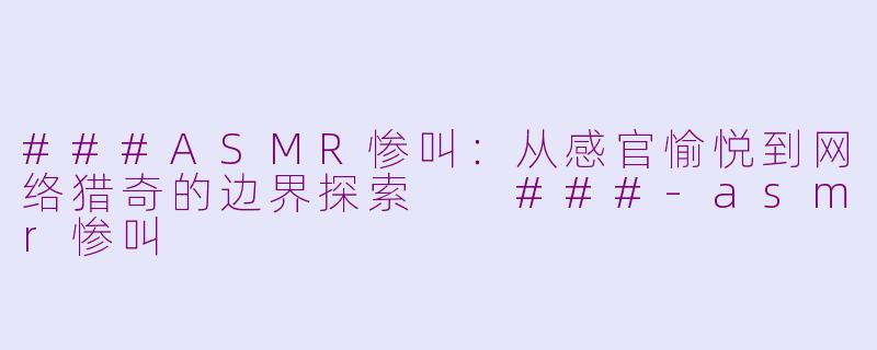 ###ASMR惨叫：从感官愉悦到网络猎奇的边界探索

###-asmr惨叫