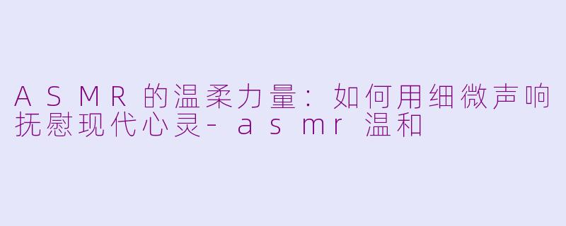 ASMR的温柔力量：如何用细微声响抚慰现代心灵-asmr温和