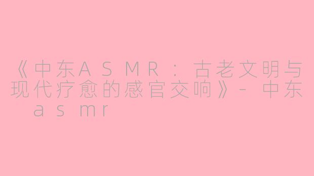 《中东ASMR：古老文明与现代疗愈的感官交响》-中东 asmr