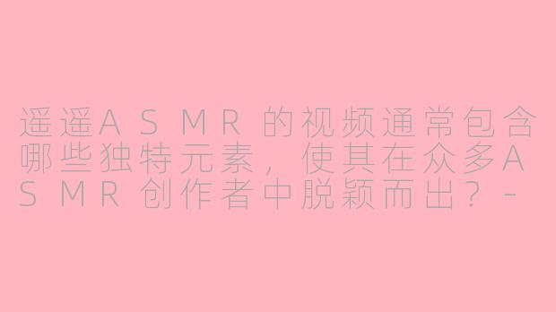 遥遥ASMR的视频通常包含哪些独特元素,使其在众多ASMR创作者中脱颖而出?