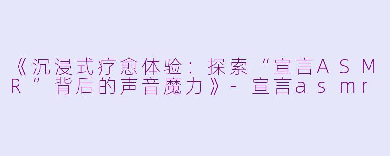 《沉浸式疗愈体验：探索“宣言ASMR”背后的声音魔力》-宣言asmr