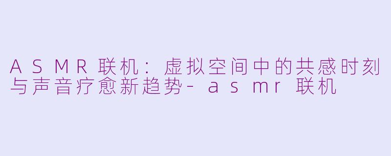 ASMR联机：虚拟空间中的共感时刻与声音疗愈新趋势-asmr联机