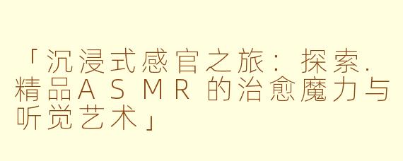 「沉浸式感官之旅：探索.精品ASMR的治愈魔力与听觉艺术」