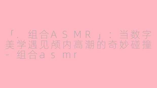 「.组合ASMR」：当数字美学遇见颅内高潮的奇妙碰撞-组合asmr