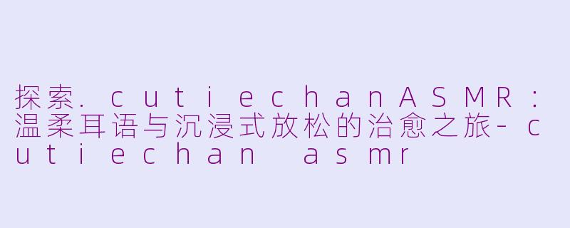 探索.cutiechanASMR：温柔耳语与沉浸式放松的治愈之旅-cutiechan asmr