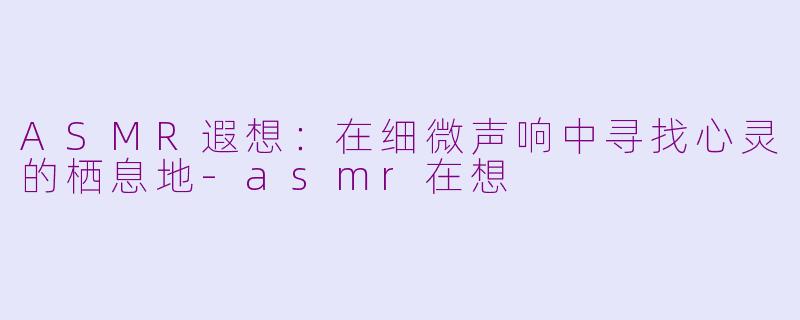 ASMR遐想：在细微声响中寻找心灵的栖息地-asmr在想