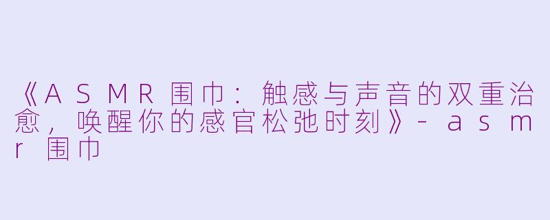 《ASMR围巾：触感与声音的双重治愈，唤醒你的感官松弛时刻》-asmr围巾